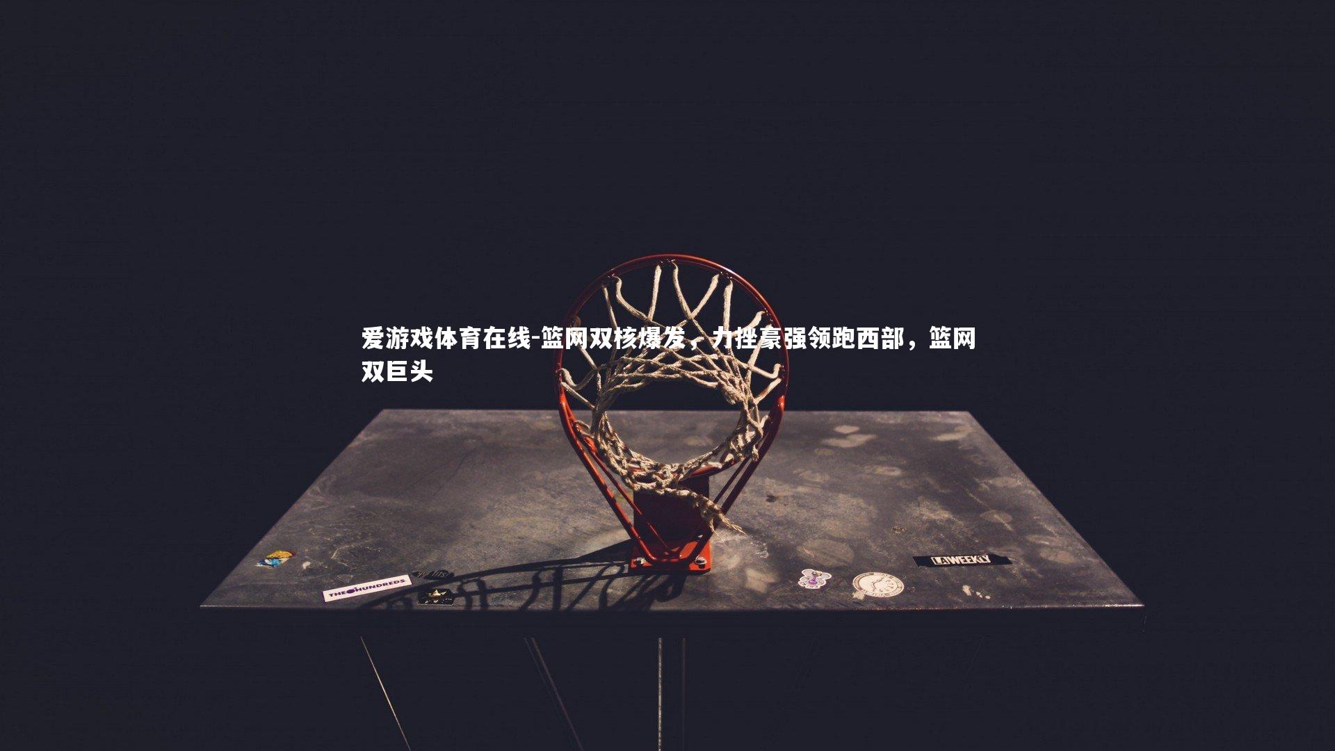 爱游戏体育在线-篮网双核爆发,力挫豪强领跑西部,篮网双巨头